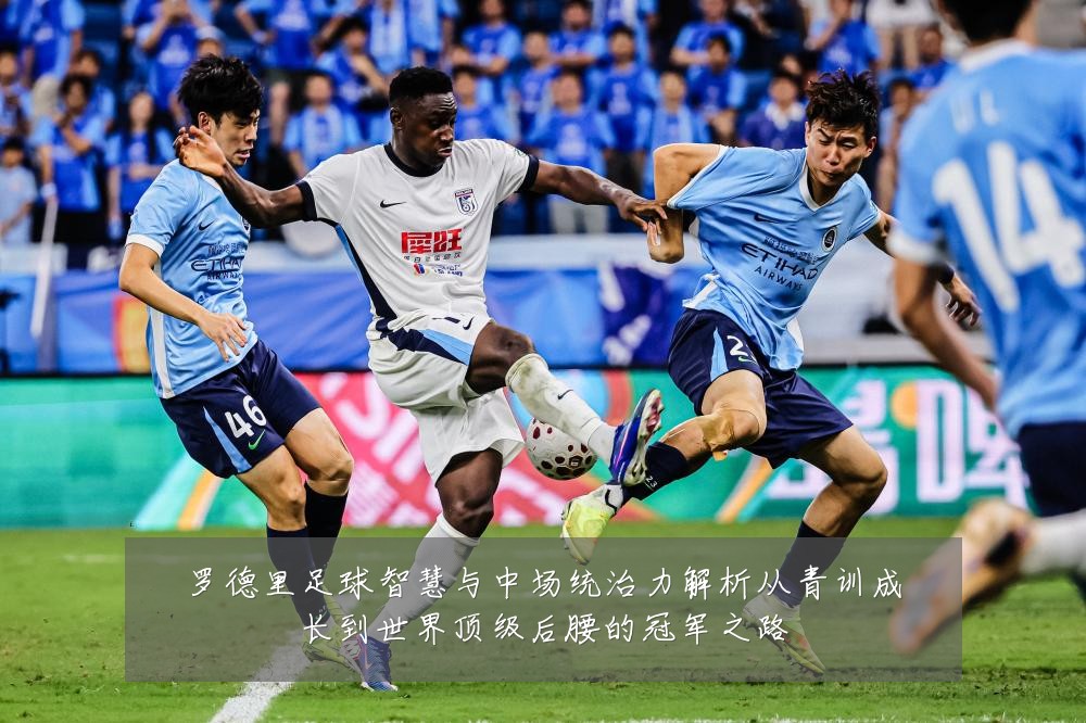 罗德里足球智慧与中场统治力解析从青训成长到世界顶级后腰的冠军之路